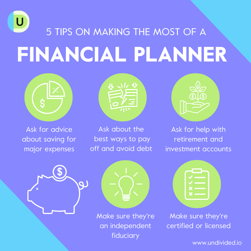 5 Tips on Making the Most of a Financial Planner 1. Ask for advice about saving for major expenses 2. Ask about the best ways to pay off and avoid debt 3. Ask for help with retirement and investment accounts 4. Make sure they're an independent fiduciary 5. Make sure they're certified or licensed